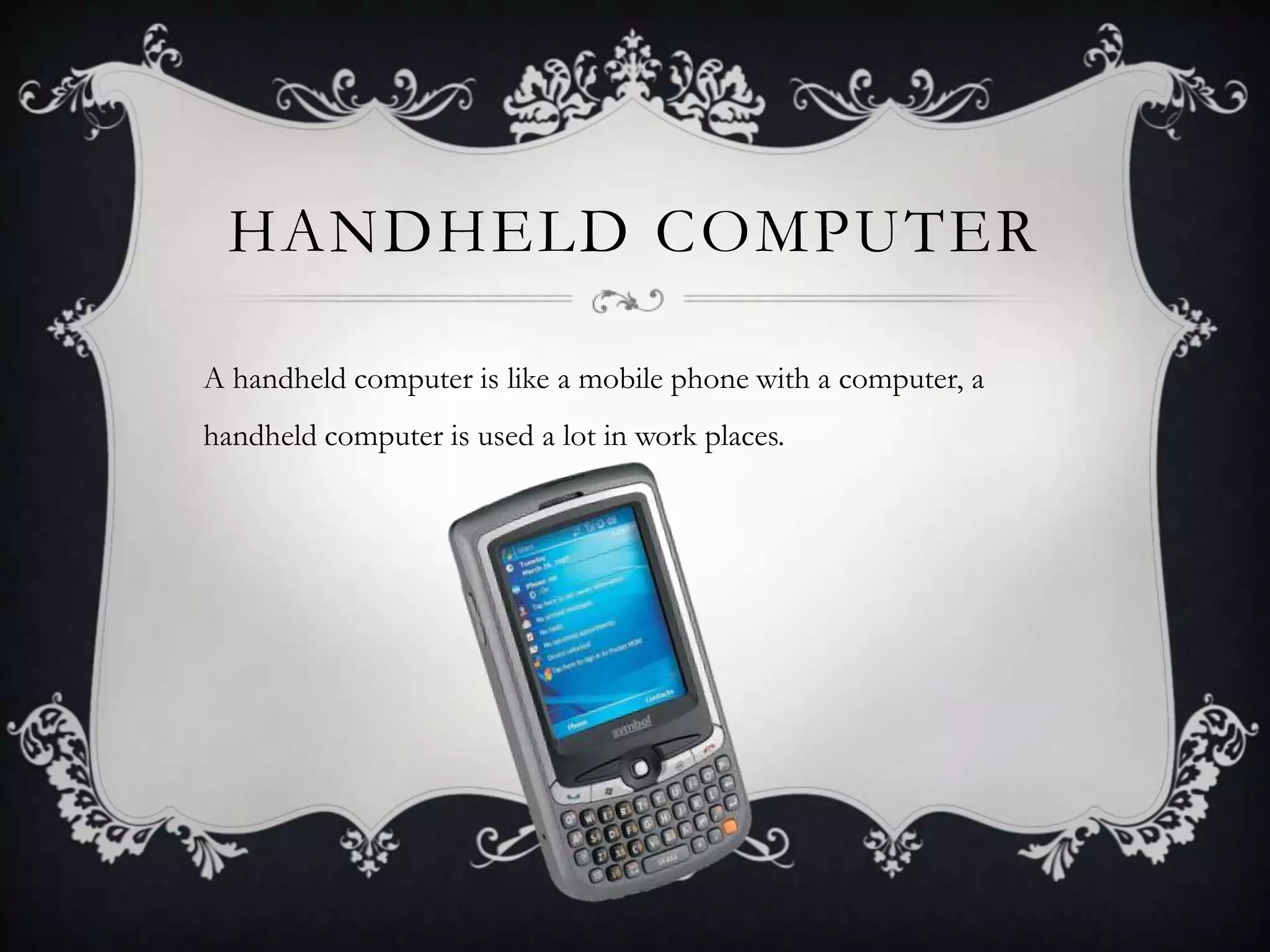 HANDHELD COMPUTER

A handheld computer is like a mobile phone with a computer, a
handheld computer is used a lot in work places.
 
