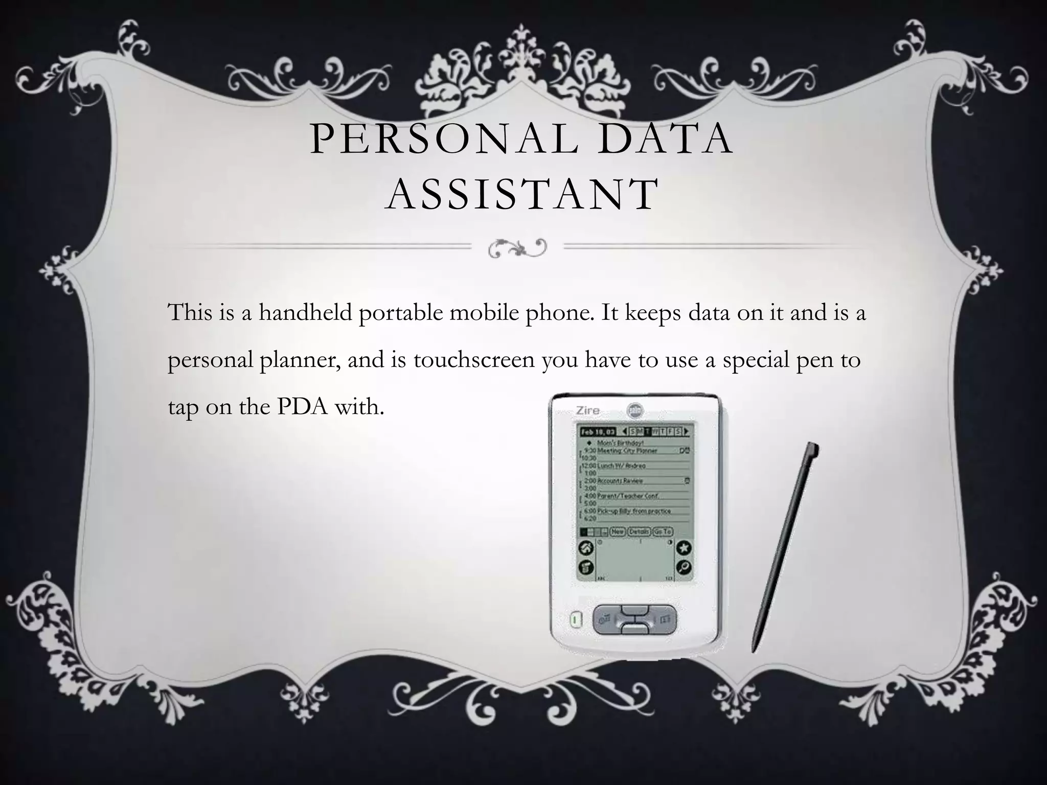 PERSONAL DATA
                ASSISTANT

This is a handheld portable mobile phone. It keeps data on it and is a
personal planner, and is touchscreen you have to use a special pen to
tap on the PDA with.
 