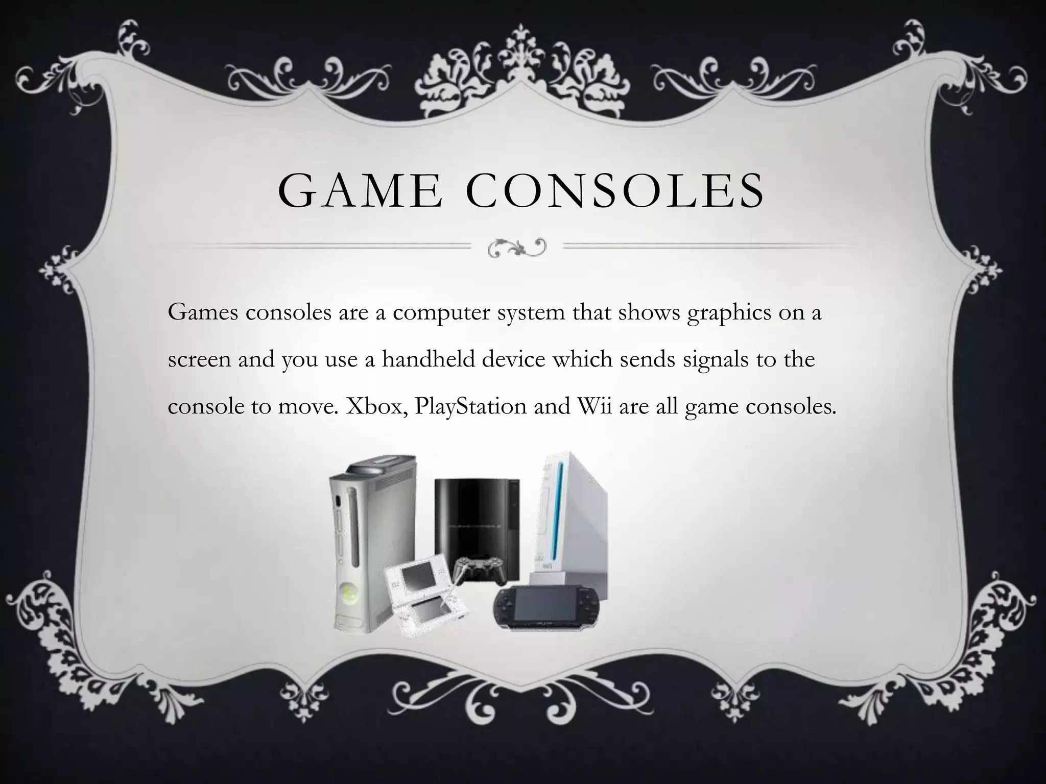 GAME CONSOLES

Games consoles are a computer system that shows graphics on a
screen and you use a handheld device which sends signals to the
console to move. Xbox, PlayStation and Wii are all game consoles.
 