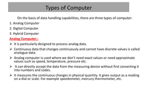 Types of Computer
On the basis of data handling capabilities, there are three types of computer:
1. Analog Computer
2. Digital Computer
3. Hybrid Computer
Analog Computer:-
 It is particularly designed to process analog data.
 Continuous data that changes continuously and cannot have discrete values is called
analogue data.
 Analog computer is used where we don’t need exact values or need approximate
values such as speed, temperature, pressure etc.
 It can directly accept the data from the measuring device without first converting it
into numbers and codes.
 It measures the continuous changes in physical quantity. It gives output as a reading
on a dial or scale. For example speedometer, mercury thermometer, etc.
 