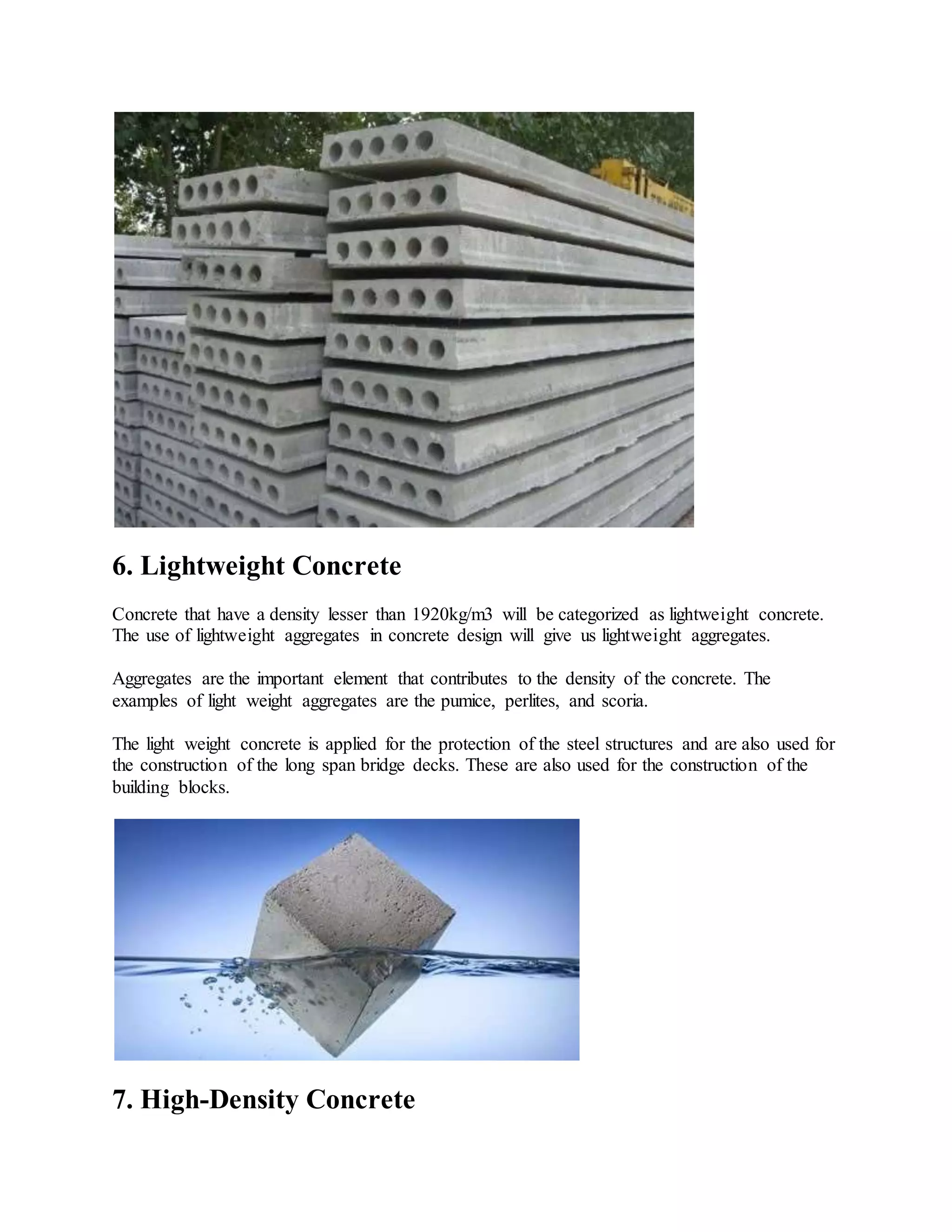 6. Lightweight Concrete
Concrete that have a density lesser than 1920kg/m3 will be categorized as lightweight concrete.
The use of lightweight aggregates in concrete design will give us lightweight aggregates.
Aggregates are the important element that contributes to the density of the concrete. The
examples of light weight aggregates are the pumice, perlites, and scoria.
The light weight concrete is applied for the protection of the steel structures and are also used for
the construction of the long span bridge decks. These are also used for the construction of the
building blocks.
7. High-Density Concrete
 