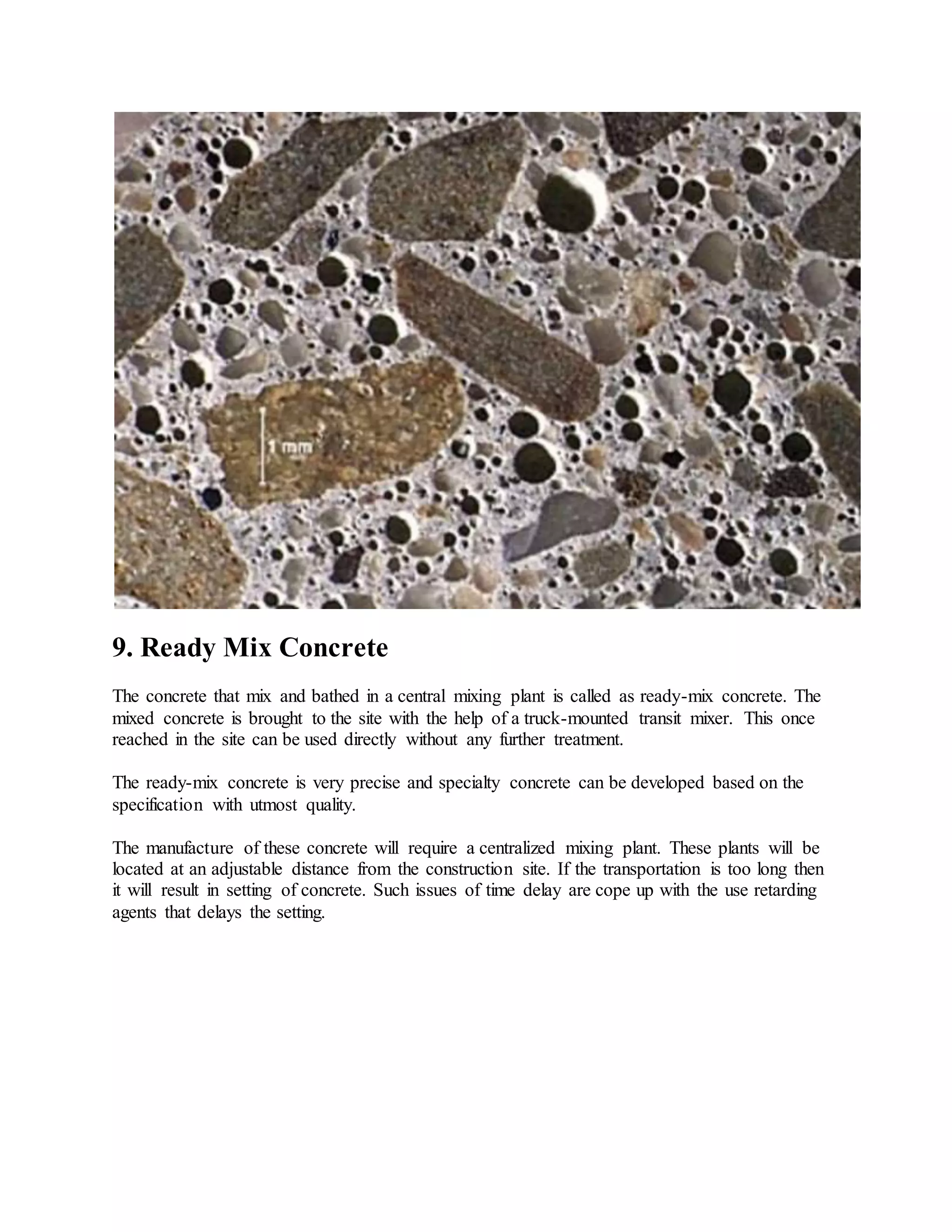 9. Ready Mix Concrete
The concrete that mix and bathed in a central mixing plant is called as ready-mix concrete. The
mixed concrete is brought to the site with the help of a truck-mounted transit mixer. This once
reached in the site can be used directly without any further treatment.
The ready-mix concrete is very precise and specialty concrete can be developed based on the
specification with utmost quality.
The manufacture of these concrete will require a centralized mixing plant. These plants will be
located at an adjustable distance from the construction site. If the transportation is too long then
it will result in setting of concrete. Such issues of time delay are cope up with the use retarding
agents that delays the setting.
 
