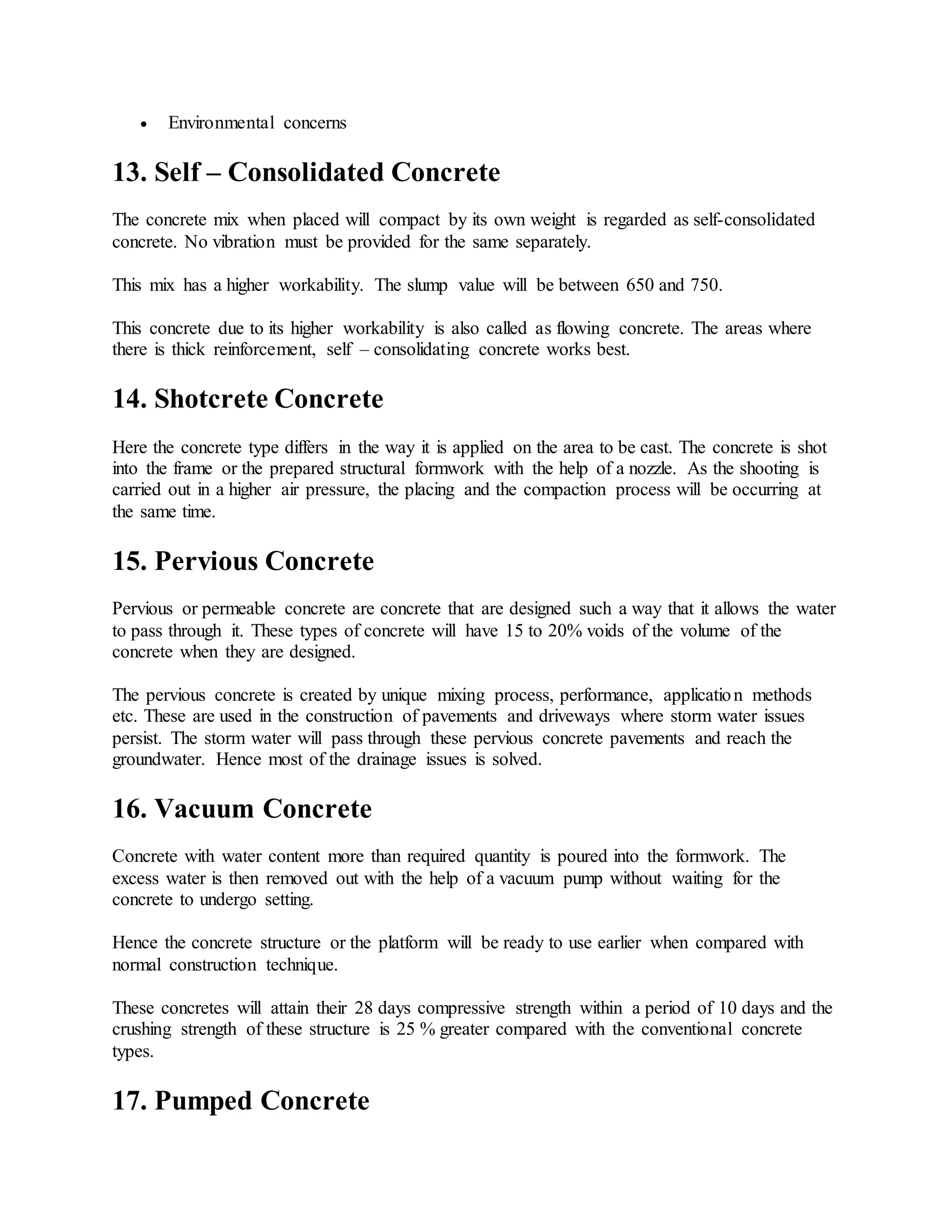  Environmental concerns
13. Self – Consolidated Concrete
The concrete mix when placed will compact by its own weight is regarded as self-consolidated
concrete. No vibration must be provided for the same separately.
This mix has a higher workability. The slump value will be between 650 and 750.
This concrete due to its higher workability is also called as flowing concrete. The areas where
there is thick reinforcement, self – consolidating concrete works best.
14. Shotcrete Concrete
Here the concrete type differs in the way it is applied on the area to be cast. The concrete is shot
into the frame or the prepared structural formwork with the help of a nozzle. As the shooting is
carried out in a higher air pressure, the placing and the compaction process will be occurring at
the same time.
15. Pervious Concrete
Pervious or permeable concrete are concrete that are designed such a way that it allows the water
to pass through it. These types of concrete will have 15 to 20% voids of the volume of the
concrete when they are designed.
The pervious concrete is created by unique mixing process, performance, application methods
etc. These are used in the construction of pavements and driveways where storm water issues
persist. The storm water will pass through these pervious concrete pavements and reach the
groundwater. Hence most of the drainage issues is solved.
16. Vacuum Concrete
Concrete with water content more than required quantity is poured into the formwork. The
excess water is then removed out with the help of a vacuum pump without waiting for the
concrete to undergo setting.
Hence the concrete structure or the platform will be ready to use earlier when compared with
normal construction technique.
These concretes will attain their 28 days compressive strength within a period of 10 days and the
crushing strength of these structure is 25 % greater compared with the conventional concrete
types.
17. Pumped Concrete
 