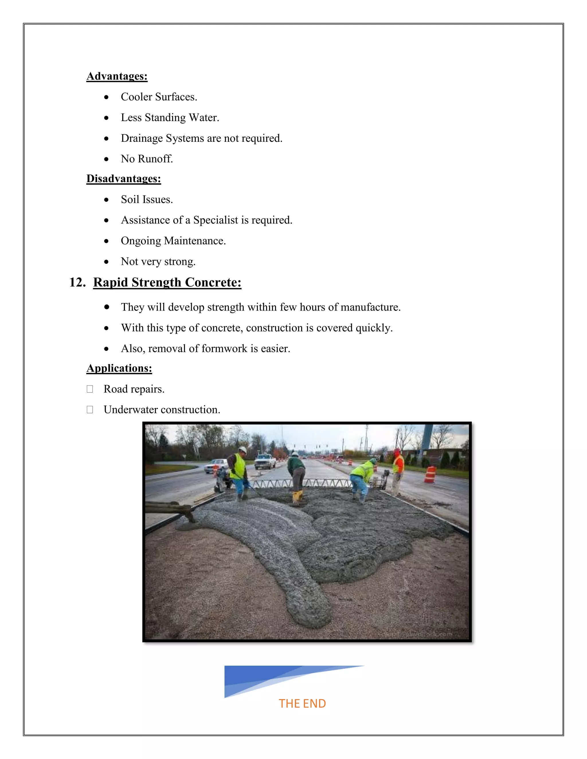 Advantages:
• Cooler Surfaces.
• Less Standing Water.
• Drainage Systems are not required.
• No Runoff.
Disadvantages:
• Soil Issues.
• Assistance of a Specialist is required.
• Ongoing Maintenance.
• Not very strong.
12. Rapid Strength Concrete:
• They will develop strength within few hours of manufacture.
• With this type of concrete, construction is covered quickly.
• Also, removal of formwork is easier.
Applications:
 Road repairs.
 Underwater construction.
THE END
 