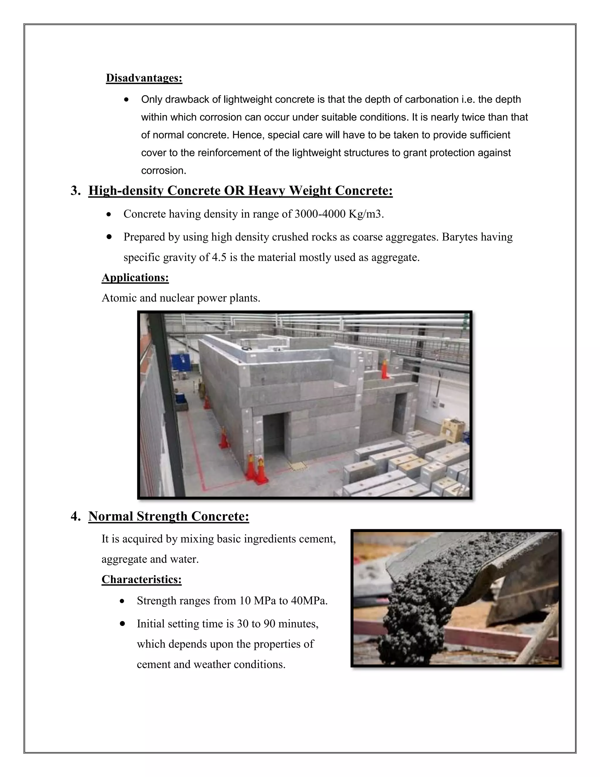 Disadvantages:
• Only drawback of lightweight concrete is that the depth of carbonation i.e. the depth
within which corrosion can occur under suitable conditions. It is nearly twice than that
of normal concrete. Hence, special care will have to be taken to provide sufficient
cover to the reinforcement of the lightweight structures to grant protection against
corrosion.
3. High-density Concrete OR Heavy Weight Concrete:
• Concrete having density in range of 3000-4000 Kg/m3.
• Prepared by using high density crushed rocks as coarse aggregates. Barytes having
specific gravity of 4.5 is the material mostly used as aggregate.
Applications:
Atomic and nuclear power plants.
4. Normal Strength Concrete:
It is acquired by mixing basic ingredients cement,
aggregate and water.
Characteristics:
• Strength ranges from 10 MPa to 40MPa.
• Initial setting time is 30 to 90 minutes,
which depends upon the properties of
cement and weather conditions.
 