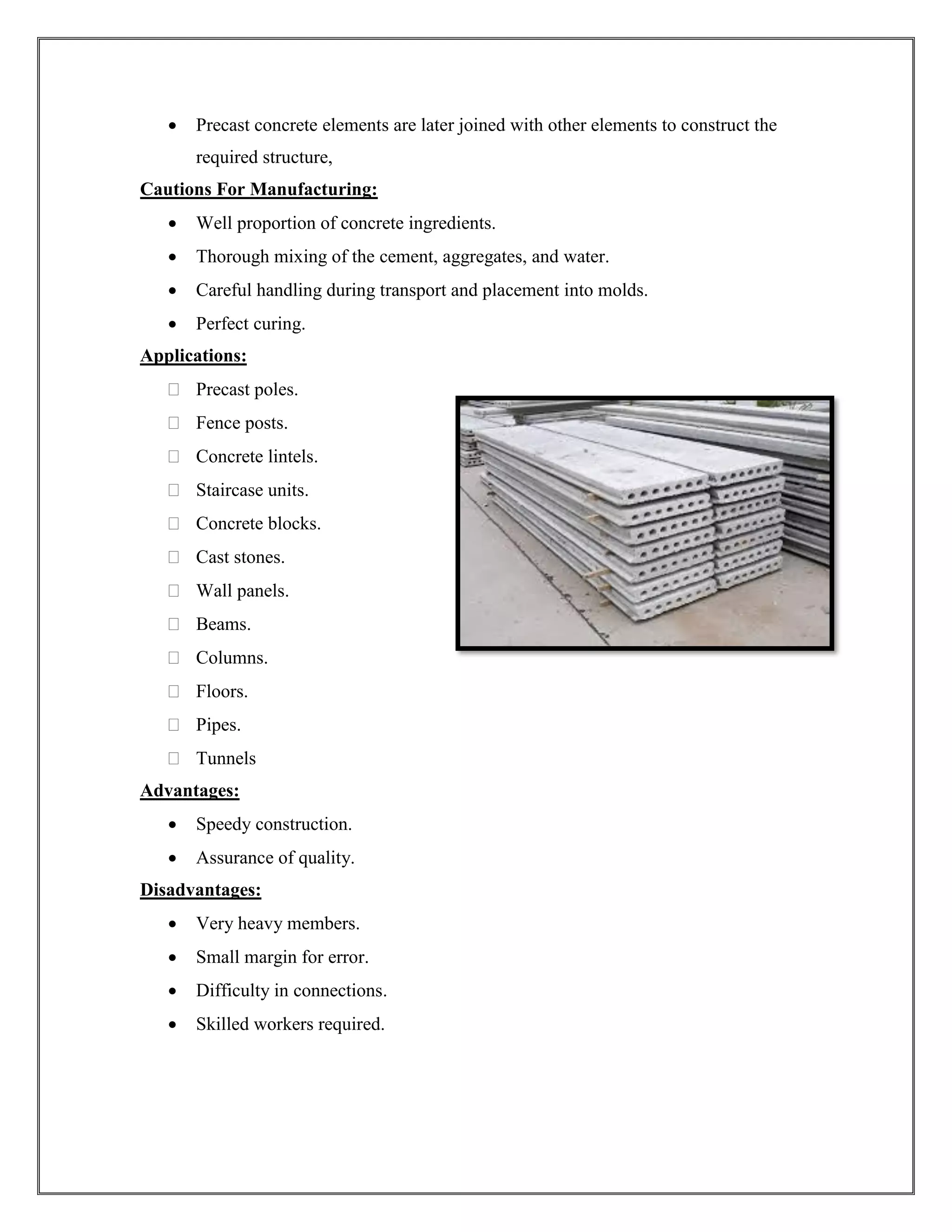 • Precast concrete elements are later joined with other elements to construct the
required structure,
Cautions For Manufacturing:
• Well proportion of concrete ingredients.
• Thorough mixing of the cement, aggregates, and water.
• Careful handling during transport and placement into molds.
• Perfect curing.
Applications:
 Precast poles.
 Fence posts.
 Concrete lintels.
 Staircase units.
 Concrete blocks.
 Cast stones.
 Wall panels.
 Beams.
 Columns.
 Floors.
 Pipes.
 Tunnels
Advantages:
• Speedy construction.
• Assurance of quality.
Disadvantages:
• Very heavy members.
• Small margin for error.
• Difficulty in connections.
• Skilled workers required.
 