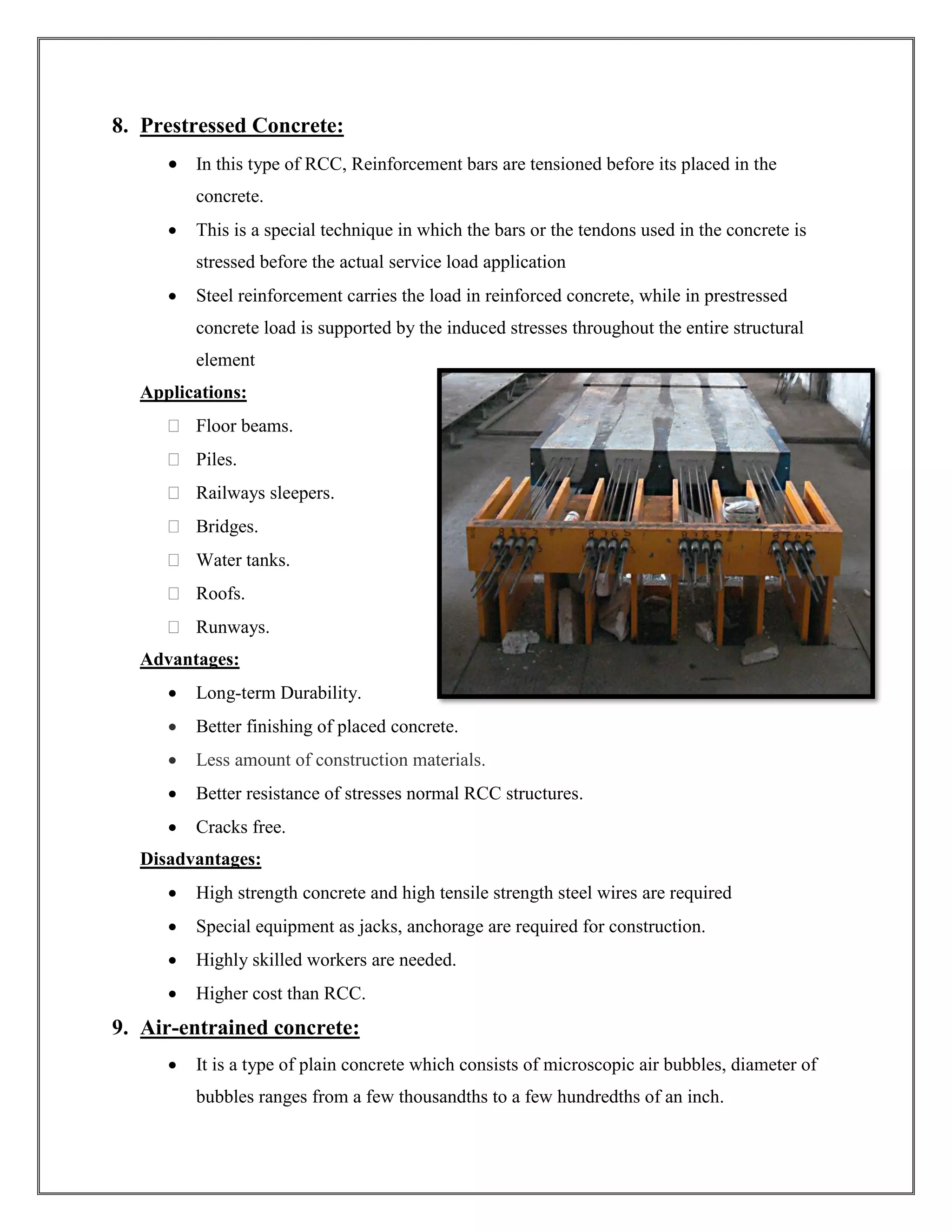 8. Prestressed Concrete:
• In this type of RCC, Reinforcement bars are tensioned before its placed in the
concrete.
• This is a special technique in which the bars or the tendons used in the concrete is
stressed before the actual service load application
• Steel reinforcement carries the load in reinforced concrete, while in prestressed
concrete load is supported by the induced stresses throughout the entire structural
element
Applications:
 Floor beams.
 Piles.
 Railways sleepers.
 Bridges.
 Water tanks.
 Roofs.
 Runways.
Advantages:
• Long-term Durability.
• Better finishing of placed concrete.
• Less amount of construction materials.
• Better resistance of stresses normal RCC structures.
• Cracks free.
Disadvantages:
• High strength concrete and high tensile strength steel wires are required
• Special equipment as jacks, anchorage are required for construction.
• Highly skilled workers are needed.
• Higher cost than RCC.
9. Air-entrained concrete:
• It is a type of plain concrete which consists of microscopic air bubbles, diameter of
bubbles ranges from a few thousandths to a few hundredths of an inch.
 