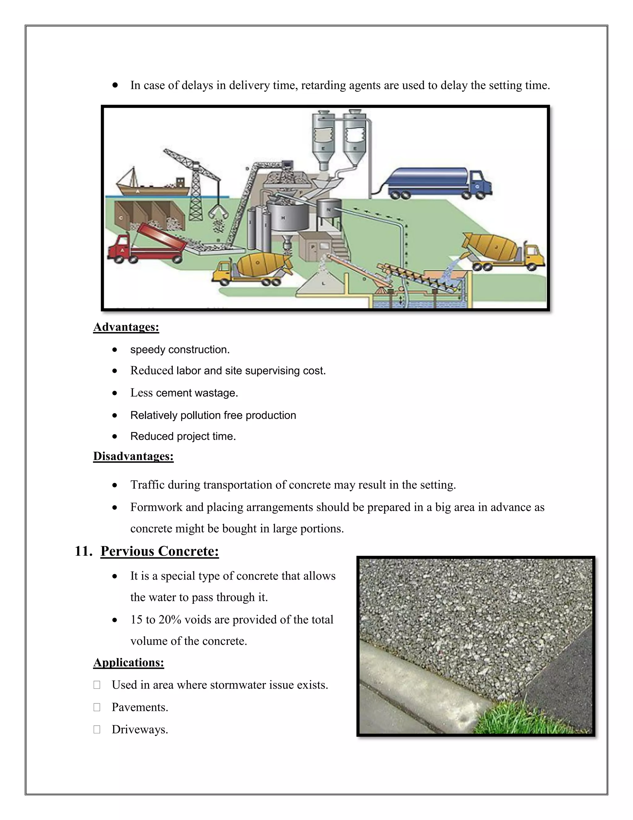 • In case of delays in delivery time, retarding agents are used to delay the setting time.
Advantages:
• speedy construction.
• Reduced labor and site supervising cost.
• Less cement wastage.
• Relatively pollution free production
• Reduced project time.
Disadvantages:
• Traffic during transportation of concrete may result in the setting.
• Formwork and placing arrangements should be prepared in a big area in advance as
concrete might be bought in large portions.
11. Pervious Concrete:
• It is a special type of concrete that allows
the water to pass through it.
• 15 to 20% voids are provided of the total
volume of the concrete.
Applications:
 Used in area where stormwater issue exists.
 Pavements.
 Driveways.
 