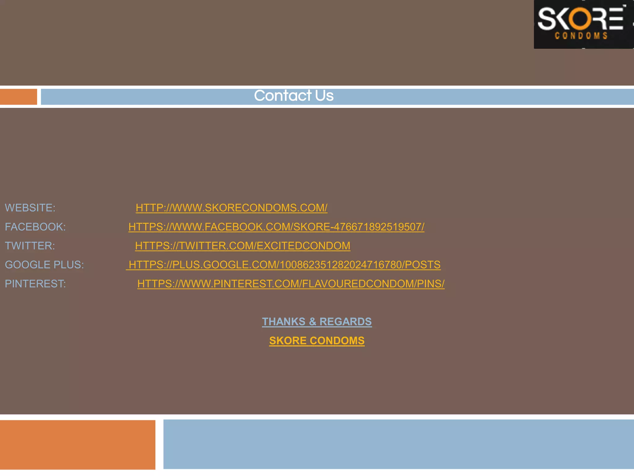 Contact Us
WEBSITE: HTTP://WWW.SKORECONDOMS.COM/
FACEBOOK: HTTPS://WWW.FACEBOOK.COM/SKORE-476671892519507/
TWITTER: HTTPS://TWITTER.COM/EXCITEDCONDOM
GOOGLE PLUS: HTTPS://PLUS.GOOGLE.COM/100862351282024716780/POSTS
PINTEREST: HTTPS://WWW.PINTEREST.COM/FLAVOUREDCONDOM/PINS/
THANKS & REGARDS
SKORE CONDOMS