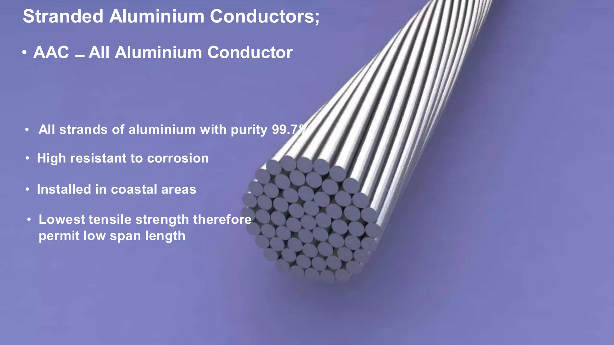 Stranded Aluminium Conductors;
• AAC – All Aluminium Conductor
• All strands of aluminium with purity 99.7%
• High resistant to corrosion
• Installed in coastal areas
• Lowest tensile strength therefore
permit low span length
 