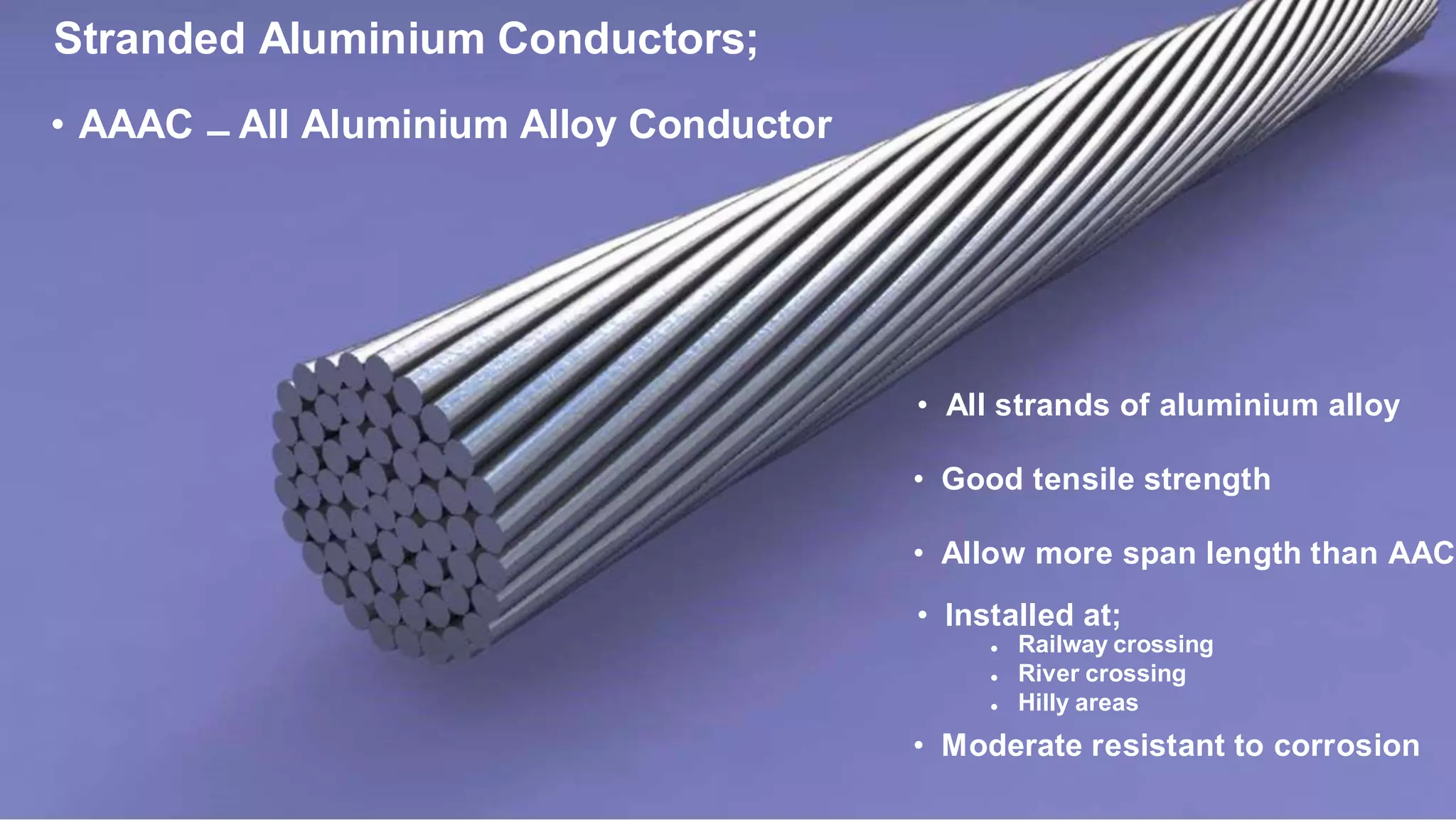 Stranded Aluminium Conductors;
• AAAC – All Aluminium Alloy Conductor
• All strands of aluminium alloy
• Good tensile strength
• Allow more span length than AAC
• Installed at;
• Moderate resistant to corrosion
•
•
•
Railway crossing
River crossing
Hilly areas
 