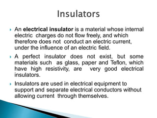  An electrical insulator is a material whose internal
electric charges do not flow freely, and which
therefore does not conduct an electric current,
under the influence of an electric field.
 A perfect insulator does not exist, but some
materials such as glass, paper and Teflon, which
have high resistivity, are very good electrical
insulators.
 Insulators are used in electrical equipment to
support and separate electrical conductors without
allowing current through themselves.
 