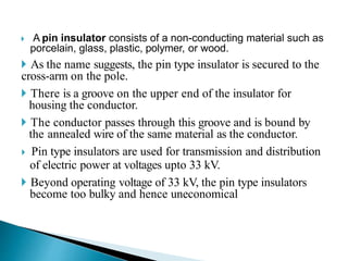  A pin insulator consists of a non-conducting material such as
porcelain, glass, plastic, polymer, or wood.
 As the name suggests, the pin type insulator is secured to the
cross-arm on the pole.
 There is a groove on the upper end of the insulator for
housing the conductor.
 The conductor passes through this groove and is bound by
the annealed wire of the same material as the conductor.
 Pin type insulators are used for transmission and distribution
of electric power at voltages upto 33 kV.
 Beyond operating voltage of 33 kV, the pin type insulators
become too bulky and hence uneconomical
 