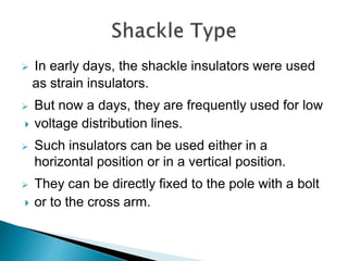  In early days, the shackle insulators were used
as strain insulators.
 But now a days, they are frequently used for low
 voltage distribution lines.
 Such insulators can be used either in a
horizontal position or in a vertical position.
 They can be directly fixed to the pole with a bolt
 or to the cross arm.
 