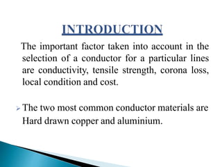 The important factor taken into account in the
selection of a conductor for a particular lines
are conductivity, tensile strength, corona loss,
local condition and cost.
 The two most common conductor materials are
Hard drawn copper and aluminium.
 