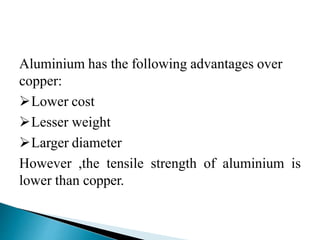 Aluminium has the following advantages over
copper:
Lower cost
Lesser weight
Larger diameter
However ,the tensile strength of aluminium is
lower than copper.
 