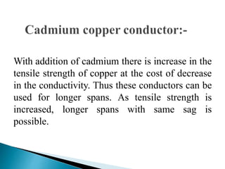 With addition of cadmium there is increase in the
tensile strength of copper at the cost of decrease
in the conductivity. Thus these conductors can be
used for longer spans. As tensile strength is
increased, longer spans with same sag is
possible.
 
