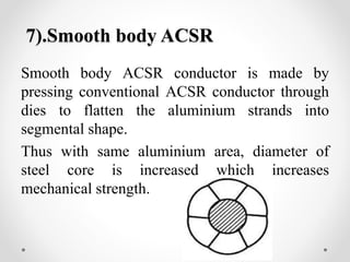 7).Smooth body ACSR
Smooth body ACSR conductor is made by
pressing conventional ACSR conductor through
dies to flatten the aluminium strands into
segmental shape.
Thus with same aluminium area, diameter of
steel core is increased which increases
mechanical strength.
 