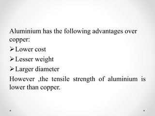 Aluminium has the following advantages over
copper:
Lower cost
Lesser weight
Larger diameter
However ,the tensile strength of aluminium is
lower than copper.
 