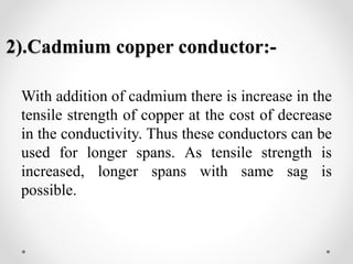 2).Cadmium copper conductor:-
With addition of cadmium there is increase in the
tensile strength of copper at the cost of decrease
in the conductivity. Thus these conductors can be
used for longer spans. As tensile strength is
increased, longer spans with same sag is
possible.
 