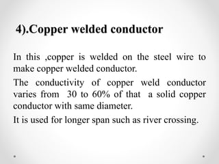 4).Copper welded conductor
In this ,copper is welded on the steel wire to
make copper welded conductor.
The conductivity of copper weld conductor
varies from 30 to 60% of that a solid copper
conductor with same diameter.
It is used for longer span such as river crossing.
 