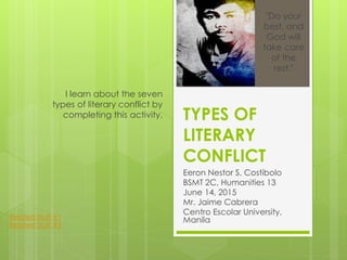 TYPES OF
LITERARY
CONFLICT
Eeron Nestor S. Costibolo
BSMT 2C, Humanities 13
June 14, 2015
Mr. Jaime Cabrera
Centro Escolar University,
Manila
I learn about the seven
types of literary conflict by
completing this activity.
"Do your
best, and
God will
take care
of the
rest."
Related Stuff #1
Related Stuff #2
 