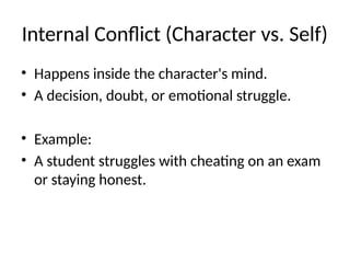 Internal Conflict (Character vs. Self)
• Happens inside the character's mind.
• A decision, doubt, or emotional struggle.
• Example:
• A student struggles with cheating on an exam
or staying honest.
 