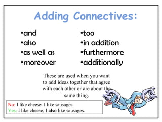 Adding Connectives:
These are used when you want
to add ideas together that agree
with each other or are about the
same thing.
No: I like cheese. I like sausages.
Yes: I like cheese, I also like sausages.
 