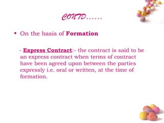 CONTD……
• On the basis of Formation

 - Express Contract:- the contract is said to be
 an express contract when terms of contract
 have been agreed upon between the parties
 expressly i.e. oral or written, at the time of
 formation.




                                                   #
 