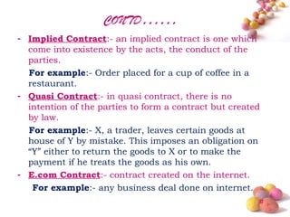 CONTD……
- Implied Contract:- an implied contract is one which
  come into existence by the acts, the conduct of the
  parties.
  For example:- Order placed for a cup of coffee in a
  restaurant.
- Quasi Contract:- in quasi contract, there is no
  intention of the parties to form a contract but created
  by law.
  For example:- X, a trader, leaves certain goods at
  house of Y by mistake. This imposes an obligation on
  “Y” either to return the goods to X or to make the
  payment if he treats the goods as his own.
- E.com Contract:- contract created on the internet.
   For example:- any business deal done on internet.
                                                        #
 