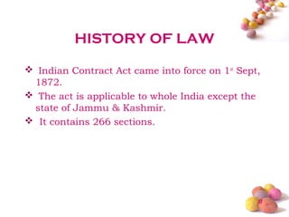 HISTORY OF LAW

 Indian Contract Act came into force on 1st Sept,
 1872.
 The act is applicable to whole India except the
 state of Jammu & Kashmir.
 It contains 266 sections.




                                                 #
 