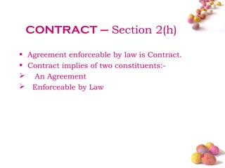 CONTRACT – Section 2(h)

• Agreement enforceable by law is Contract.
• Contract implies of two constituents:-
 An Agreement
 Enforceable by Law




                                              #
 