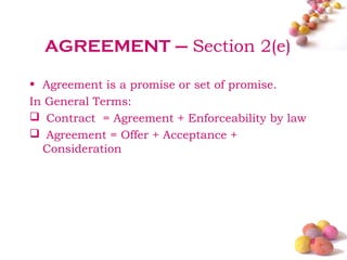AGREEMENT – Section 2(e)

• Agreement is a promise or set of promise.
In General Terms:
 Contract = Agreement + Enforceability by law
 Agreement = Offer + Acceptance +
  Consideration




                                                 #
 
