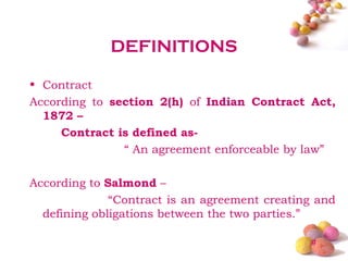DEFINITIONS

• Contract
According to section 2(h) of Indian Contract Act,
  1872 –
     Contract is defined as-
               “ An agreement enforceable by law”

According to Salmond –
              “Contract is an agreement creating and
  defining obligations between the two parties.”

                                               #
 
