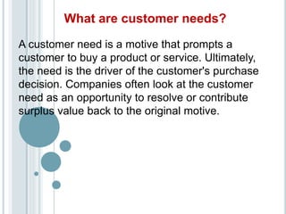 What are customer needs?
A customer need is a motive that prompts a
customer to buy a product or service. Ultimately,
the need is the driver of the customer's purchase
decision. Companies often look at the customer
need as an opportunity to resolve or contribute
surplus value back to the original motive.
 