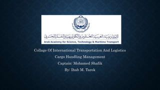 Collage Of International Transportation And Logistics 
Cargo Handling Management 
Captain: Mohamed Shafik 
By: Ihab M. Tarek 
 