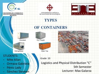 STUDENTS: 
- Mite Allan 
- Ormaza Gabriela 
- Pérez Lady 
- Sánchez Steveen 
Logistics and Physical Distribution “C” 
5th Semester 
Lecturer: Max Galarza 
TYPES 
OF CONTAINERS 
Grade: 10 
 