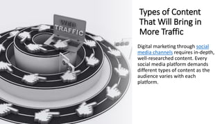 Types of Content
That Will Bring in
More Traffic
Digital marketing through social
media channels requires in-depth,
well-researched content. Every
social media platform demands
different types of content as the
audience varies with each
platform.
 