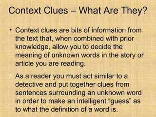 Context Clues – What Are They?
• Context clues are bits of information from
  the text that, when combined with prior
  knowledge, allow you to decide the
  meaning of unknown words in the story or
  article you are reading.
• As a reader you must act similar to a
  detective and put together clues from
  sentences surrounding an unknown word
  in order to make an intelligent “guess” as
  to what the definition of a word is.
 