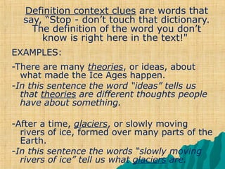 Definition context clues are words that
  say, “Stop - don’t touch that dictionary.
    The definition of the word you don’t
      know is right here in the text!"
EXAMPLES:
-There are many theories, or ideas, about
  what made the Ice Ages happen.
-In this sentence the word “ideas” tells us
  that theories are different thoughts people
  have about something.

-After a time, glaciers, or slowly moving
  rivers of ice, formed over many parts of the
  Earth.
-In this sentence the words “slowly moving
  rivers of ice” tell us what glaciers are.
 