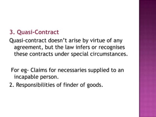 3. Quasi-Contract
Quasi-contract doesn’t arise by virtue of any
agreement, but the law infers or recognises
these contracts under special circumstances.
For eg- Claims for necessaries supplied to an
incapable person.
2. Responsibilities of finder of goods.

 