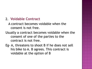 2. Voidable Contract
A contract becomes voidable when the
consent is not free.
Usually a contract becomes voidable when the
consent of one of the parties to the
contract is not free.
Eg- A, threatens to shoot B if he does not sell
his bike to A. B agrees. This contract is
voidable at the option of B

 