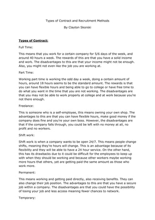 Types of Contract and Recruitment Methods
By Clayton Skorski
Types of Contract:
Full Time:
This means that you work for a certain company for 5/6 days of the week, and
around 40 hours a week. The rewards of this are that you have a solid income
and work. The disadvantages to this are that your income might not be enough.
Also, you might not even like the job you are working at.
Part Time:
Working part time is working the odd day a week, doing a certain amount of
hours, around 18 hours seems to be the standard amount. The rewards is that
you can have flexible hours and being able to go to college or have free time to
do what you want in the time that you are not working. The disadvantages are
that you may not be able to work properly at college and at work because you’re
not there enough.
Freelance:
This is someone who is a self-employee, this means owning your own shop. The
advantages to this are that you can have flexible hours, make good money if the
company does fine and you’re your own boss. However, the disadvantages are
that if the company falls through, you could be left with no money at all, no
profit and no workers.
Shift work:
Shift work is when a company wants to be open 24/7. This means people change
shifts, meaning they’re hours will change. This is an advantage because of its
flexibility and they will be able to have a 24 hour service. On the other hand,
this has its drawbacks due to it could be difficult for the employees to keep up
with when they should be working and because other workers maybe working
more hours that others, yet are getting paid the same amount as those who
work more.
Permanent:
This means working and getting paid directly, also receiving benefits. They can
also change their job position. The advantages to this are that you have a secure
job within a company. The disadvantages are that you could have the possibility
of losing your job and less access meaning fewer chances to network.
Temporary:
 