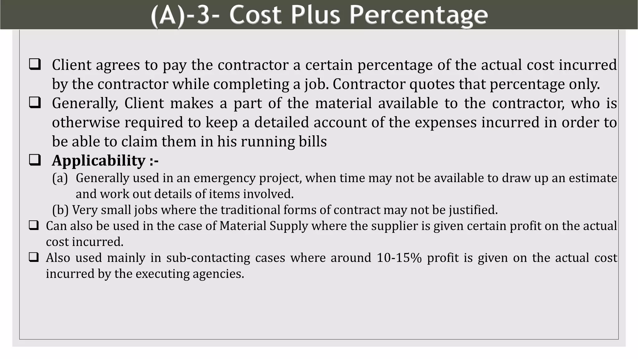 (A)-3- Cost Plus Percentage
10
 Client agrees to pay the contractor a certain percentage of the actual cost incurred
by the contractor while completing a job. Contractor quotes that percentage only.
 Generally, Client makes a part of the material available to the contractor, who is
otherwise required to keep a detailed account of the expenses incurred in order to
be able to claim them in his running bills
 Applicability :-
(a) Generally used in an emergency project, when time may not be available to draw up an estimate
and work out details of items involved.
(b) Very small jobs where the traditional forms of contract may not be justified.
 Can also be used in the case of Material Supply where the supplier is given certain profit on the actual
cost incurred.
 Also used mainly in sub-contacting cases where around 10-15% profit is given on the actual cost
incurred by the executing agencies.
 