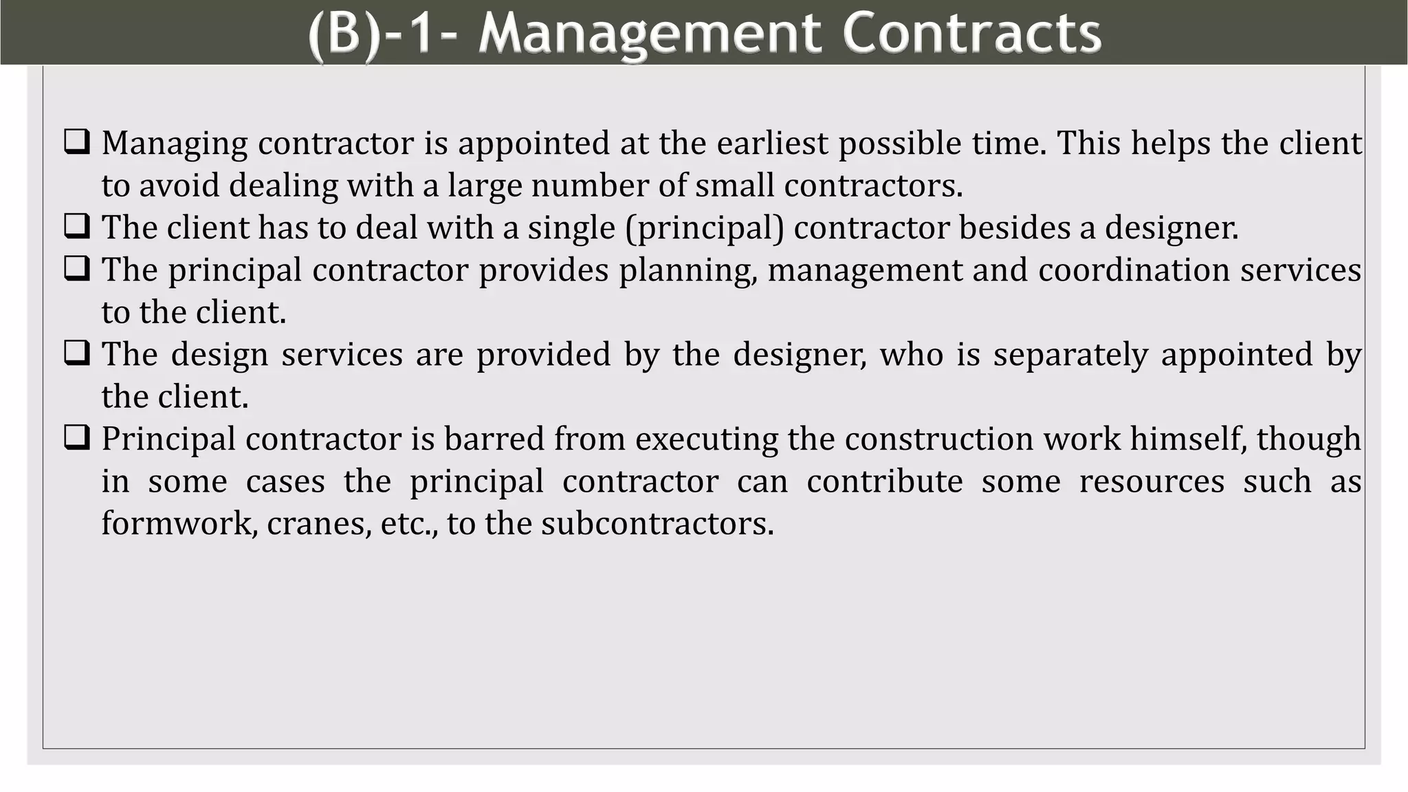 (B)-1- Management Contracts
11
 Managing contractor is appointed at the earliest possible time. This helps the client
to avoid dealing with a large number of small contractors.
 The client has to deal with a single (principal) contractor besides a designer.
 The principal contractor provides planning, management and coordination services
to the client.
 The design services are provided by the designer, who is separately appointed by
the client.
 Principal contractor is barred from executing the construction work himself, though
in some cases the principal contractor can contribute some resources such as
formwork, cranes, etc., to the subcontractors.
 