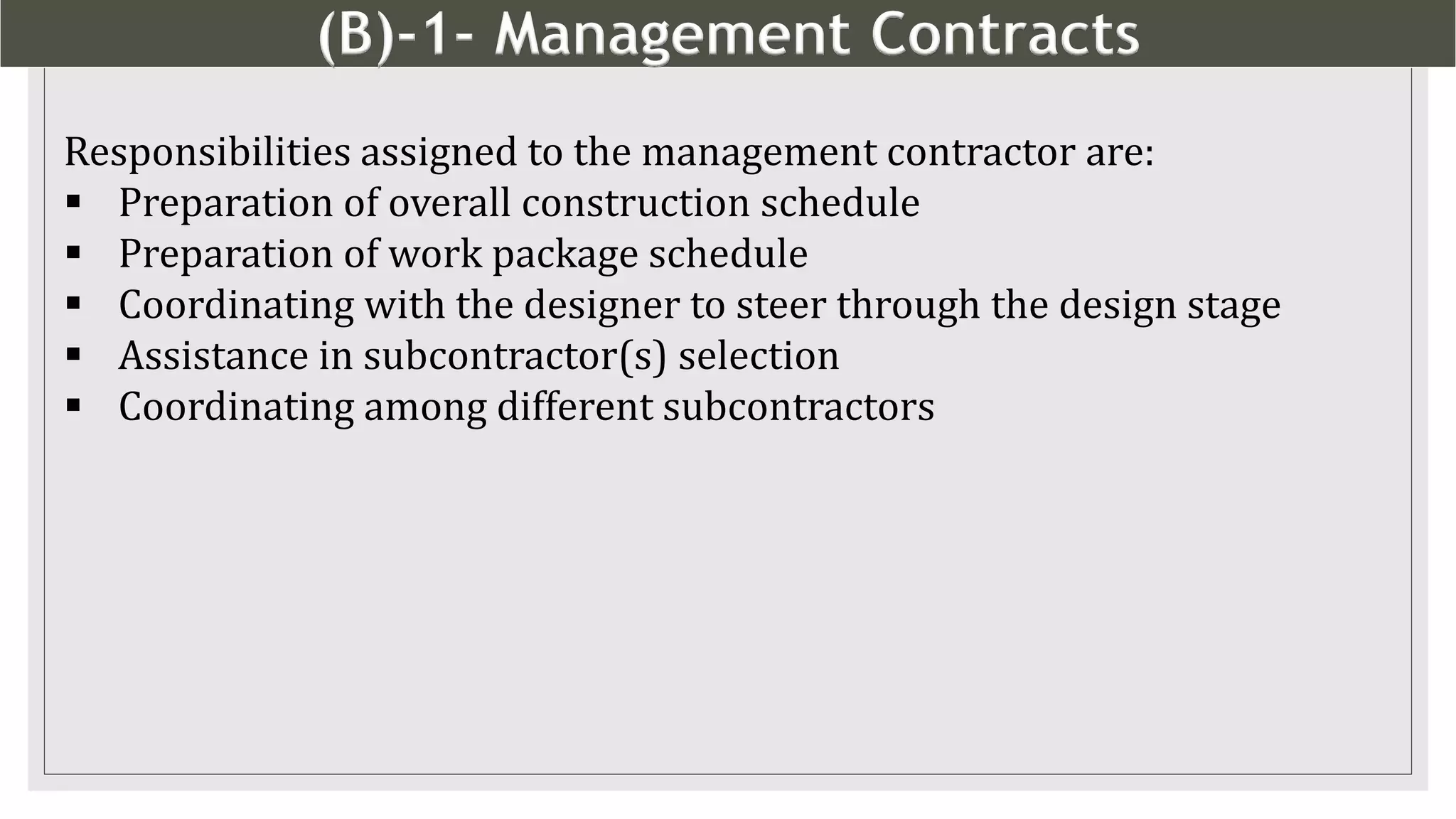 (B)-1- Management Contracts
12
Responsibilities assigned to the management contractor are:
 Preparation of overall construction schedule
 Preparation of work package schedule
 Coordinating with the designer to steer through the design stage
 Assistance in subcontractor(s) selection
 Coordinating among different subcontractors
 