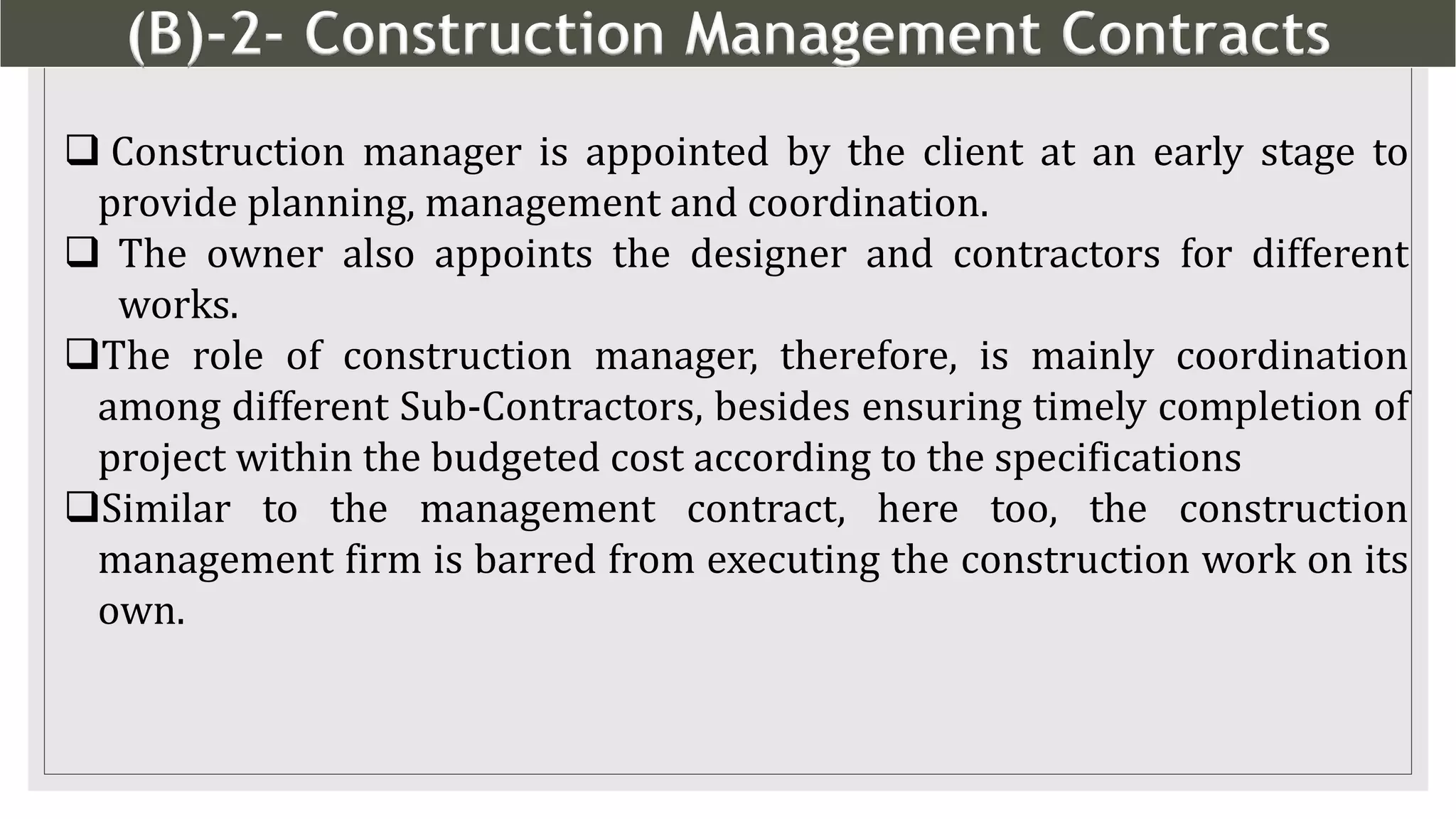 (B)-2- Construction Management Contracts
13
 Construction manager is appointed by the client at an early stage to
provide planning, management and coordination.
 The owner also appoints the designer and contractors for different
works.
The role of construction manager, therefore, is mainly coordination
among different Sub-Contractors, besides ensuring timely completion of
project within the budgeted cost according to the specifications
Similar to the management contract, here too, the construction
management firm is barred from executing the construction work on its
own.
 