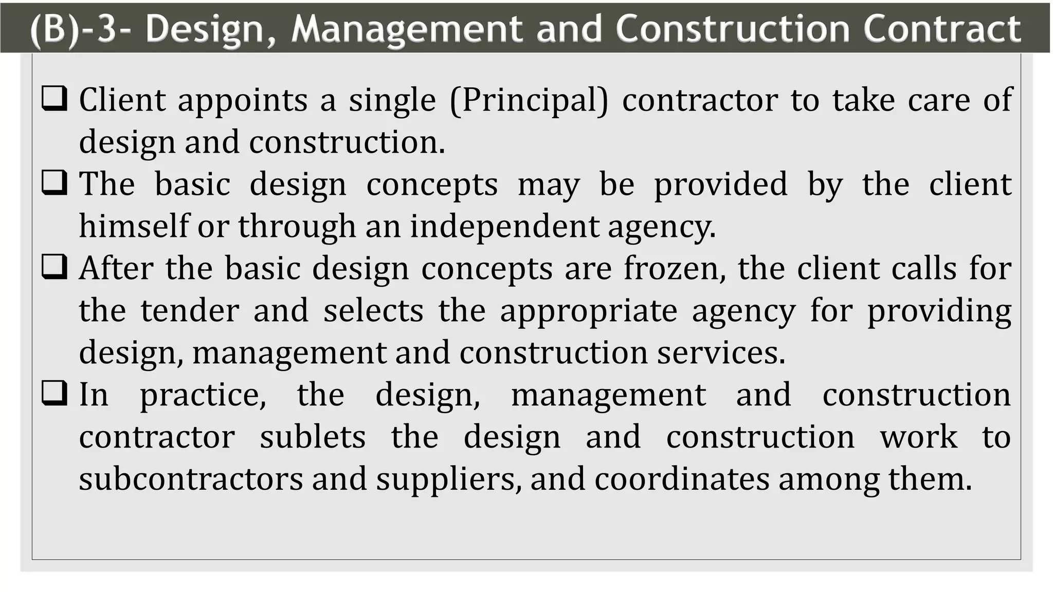 (B)-3- Design, Management and Construction Contract
15
 Client appoints a single (Principal) contractor to take care of
design and construction.
 The basic design concepts may be provided by the client
himself or through an independent agency.
 After the basic design concepts are frozen, the client calls for
the tender and selects the appropriate agency for providing
design, management and construction services.
 In practice, the design, management and construction
contractor sublets the design and construction work to
subcontractors and suppliers, and coordinates among them.
 