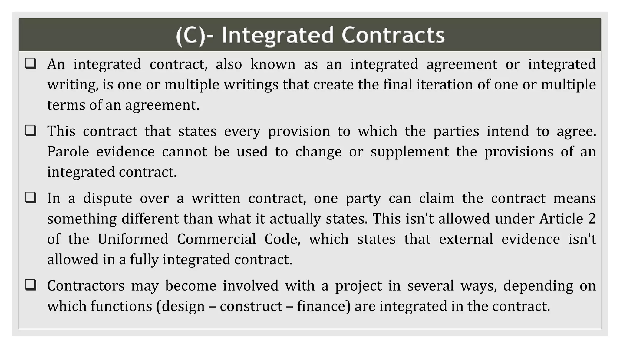 (C)- Integrated Contracts
 An integrated contract, also known as an integrated agreement or integrated
writing, is one or multiple writings that create the final iteration of one or multiple
terms of an agreement.
 This contract that states every provision to which the parties intend to agree.
Parole evidence cannot be used to change or supplement the provisions of an
integrated contract.
 In a dispute over a written contract, one party can claim the contract means
something different than what it actually states. This isn't allowed under Article 2
of the Uniformed Commercial Code, which states that external evidence isn't
allowed in a fully integrated contract.
 Contractors may become involved with a project in several ways, depending on
which functions (design – construct – finance) are integrated in the contract.
 