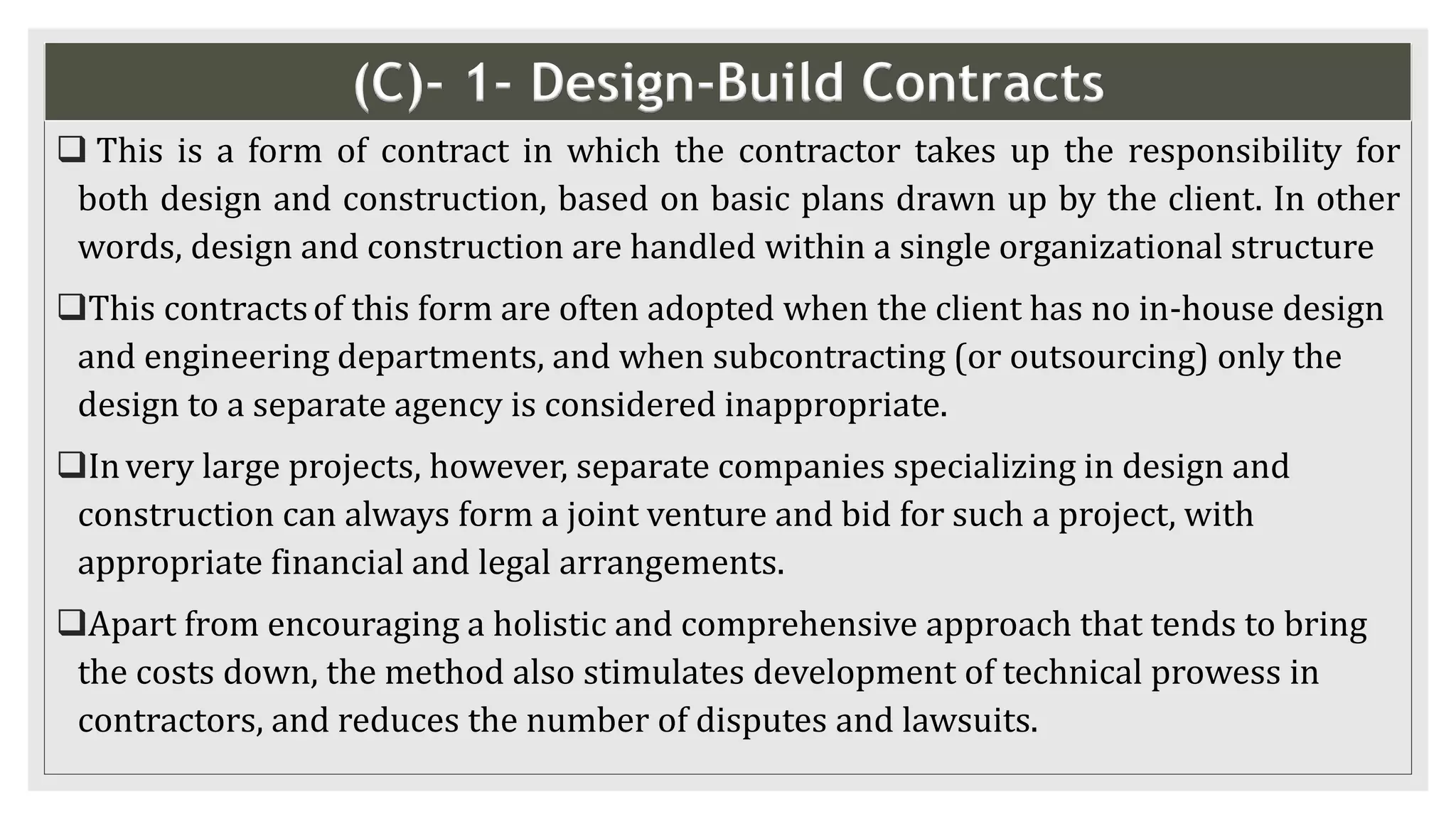 (C)- 1- Design-Build Contracts
 This is a form of contract in which the contractor takes up the responsibility for
both design and construction, based on basic plans drawn up by the client. In other
words, design and construction are handled within a single organizational structure
This contractsof this form are often adopted when the client has no in-house design
and engineering departments, and when subcontracting (or outsourcing) only the
design to a separate agency is considered inappropriate.
Invery large projects, however, separate companies specializing in design and
construction can always form a joint venture and bid for such a project, with
appropriate financial and legal arrangements.
Apart from encouraging a holistic and comprehensive approach that tends to bring
the costs down, the method also stimulates development of technical prowess in
contractors, and reduces the number of disputes and lawsuits.
 